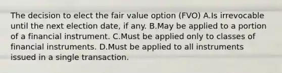 The decision to elect the fair value option (FVO) A.Is irrevocable until the next election date, if any. B.May be applied to a portion of a financial instrument. C.Must be applied only to classes of financial instruments. D.Must be applied to all instruments issued in a single transaction.