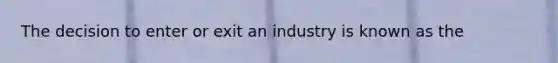 The decision to enter or exit an industry is known as the