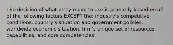 The decision of what entry mode to use is primarily based on all of the following factors EXCEPT the: industry's competitive conditions. country's situation and government policies. worldwide economic situation. firm's unique set of resources, capabilities, and core competencies.