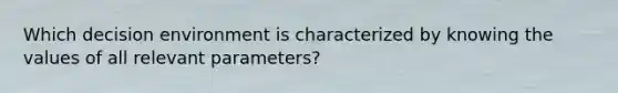 Which decision environment is characterized by knowing the values of all relevant parameters?