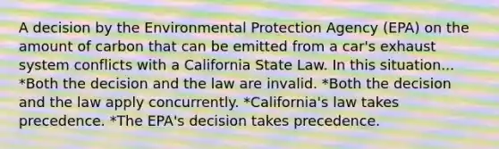 A decision by the Environmental Protection Agency (EPA) on the amount of carbon that can be emitted from a car's exhaust system conflicts with a California State Law. In this situation... *Both the decision and the law are invalid. *Both the decision and the law apply concurrently. *California's law takes precedence. *The EPA's decision takes precedence.