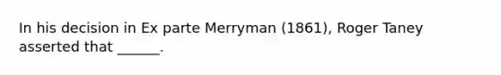 In his decision in Ex parte Merryman (1861), Roger Taney asserted that ______.