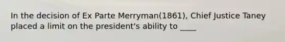 In the decision of Ex Parte Merryman(1861), Chief Justice Taney placed a limit on the president's ability to ____