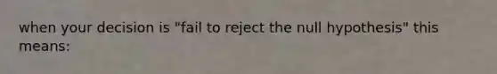 when your decision is "fail to reject the null hypothesis" this means: