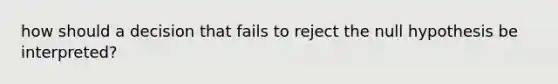 how should a decision that fails to reject the null hypothesis be interpreted?