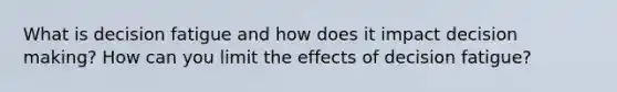 What is decision fatigue and how does it impact decision making? How can you limit the effects of decision fatigue?