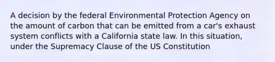 A decision by the federal Environmental Protection Agency on the amount of carbon that can be emitted from a car's exhaust system conflicts with a California state law. In this situation, under the Supremacy Clause of the US Constitution