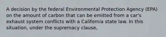 A decision by the federal Environmental Protection Agency (EPA) on the amount of carbon that can be emitted from a car's exhaust system conflicts with a California state law. In this situation, under the supremacy clause,