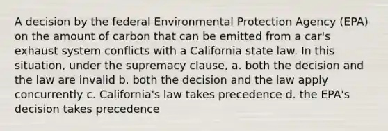 A decision by the federal Environmental Protection Agency (EPA) on the amount of carbon that can be emitted from a car's exhaust system conflicts with a California state law. In this situation, under the supremacy clause, a. both the decision and the law are invalid b. both the decision and the law apply concurrently c. California's law takes precedence d. the EPA's decision takes precedence