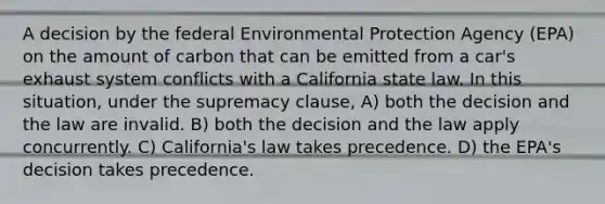 A decision by the federal Environmental Protection Agency (EPA) on the amount of carbon that can be emitted from a car's exhaust system conflicts with a California state law. In this situation, under the supremacy clause, A) both the decision and the law are invalid. B) both the decision and the law apply concurrently. C) California's law takes precedence. D) the EPA's decision takes precedence.