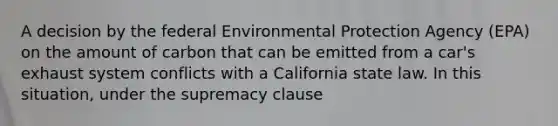 A decision by the federal Environmental Protection Agency (EPA) on the amount of carbon that can be emitted from a car's exhaust system conflicts with a California state law. In this situation, under the supremacy clause