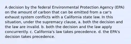 A decision by the federal Environmental Protection Agency (EPA) on the amount of carbon that can be emitted from a car's exhaust system conflicts with a California state law. In this situation, under the supremacy clause, a. both the decision and the law are invalid. b. both the decision and the law apply concurrently. c. California's law takes precedence. d. the EPA's decision takes precedence.