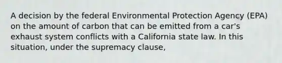 A decision by the federal Environmental Protection Agency (EPA) on the amount of carbon that can be emitted from a car's exhaust system conflicts with a California state law. In this situation, under the supremacy clause,​