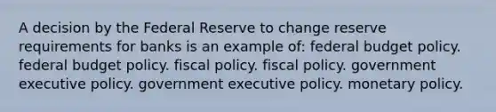 A decision by the Federal Reserve to change reserve requirements for banks is an example of: federal budget policy. federal budget policy. fiscal policy. fiscal policy. government executive policy. government executive policy. monetary policy.