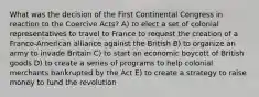 What was the decision of the First Continental Congress in reaction to the Coercive Acts? A) to elect a set of colonial representatives to travel to France to request the creation of a Franco-American alliance against the British B) to organize an army to invade Britain C) to start an economic boycott of British goods D) to create a series of programs to help colonial merchants bankrupted by the Act E) to create a strategy to raise money to fund the revolution