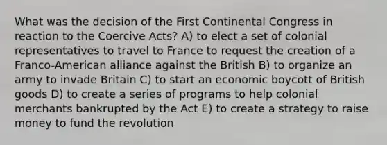 What was the decision of the First Continental Congress in reaction to the Coercive Acts? A) to elect a set of colonial representatives to travel to France to request the creation of a Franco-American alliance against the British B) to organize an army to invade Britain C) to start an economic boycott of British goods D) to create a series of programs to help colonial merchants bankrupted by the Act E) to create a strategy to raise money to fund the revolution