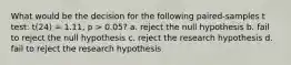 What would be the decision for the following paired-samples t test: t(24) = 1.11, p > 0.05? a. reject the null hypothesis b. fail to reject the null hypothesis c. reject the research hypothesis d. fail to reject the research hypothesis