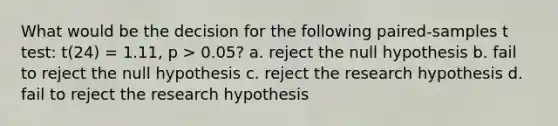 What would be the decision for the following paired-samples t test: t(24) = 1.11, p > 0.05? a. reject the null hypothesis b. fail to reject the null hypothesis c. reject the research hypothesis d. fail to reject the research hypothesis