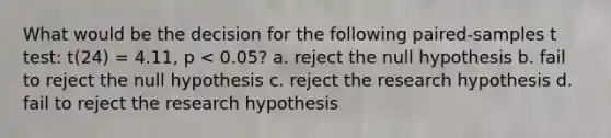 What would be the decision for the following paired-samples t test: t(24) = 4.11, p < 0.05? a. reject the null hypothesis b. fail to reject the null hypothesis c. reject the research hypothesis d. fail to reject the research hypothesis