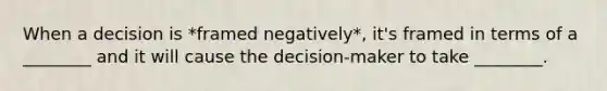 When a decision is *framed negatively*, it's framed in terms of a ________ and it will cause the decision-maker to take ________.