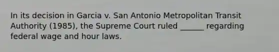 In its decision in Garcia v. San Antonio Metropolitan Transit Authority (1985), the Supreme Court ruled ______ regarding federal wage and hour laws.