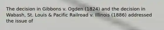 The decision in Gibbons v. Ogden (1824) and the decision in Wabash, St. Louis & Pacific Railroad v. Illinois (1886) addressed the issue of