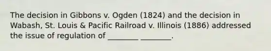 The decision in Gibbons v. Ogden (1824) and the decision in Wabash, St. Louis & Pacific Railroad v. Illinois (1886) addressed the issue of regulation of ________ ________.