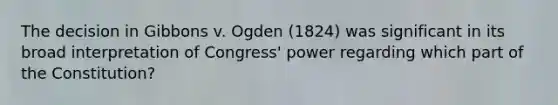 The decision in Gibbons v. Ogden (1824) was significant in its broad interpretation of Congress' power regarding which part of the Constitution?