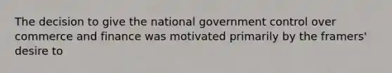 The decision to give the national government control over commerce and finance was motivated primarily by the framers' desire to