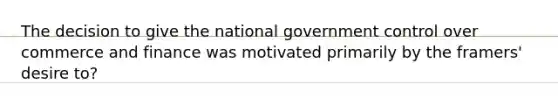 The decision to give the national government control over commerce and finance was motivated primarily by the framers' desire to?