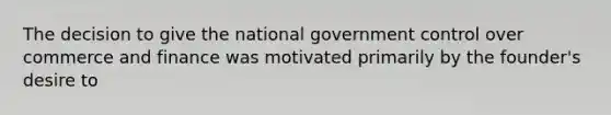 The decision to give the national government control over commerce and finance was motivated primarily by the founder's desire to