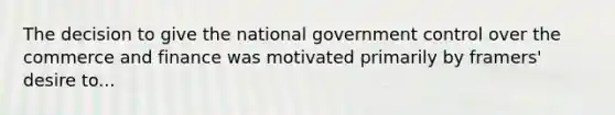 The decision to give the national government control over the commerce and finance was motivated primarily by framers' desire to...