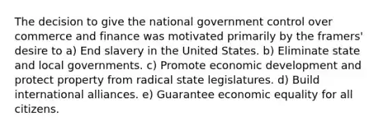 The decision to give the national government control over commerce and finance was motivated primarily by the framers' desire to a) End slavery in the United States. b) Eliminate state and local governments. c) Promote economic development and protect property from radical state legislatures. d) Build international alliances. e) Guarantee economic equality for all citizens.