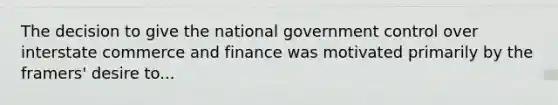 The decision to give the national government control over interstate commerce and finance was motivated primarily by the framers' desire to...