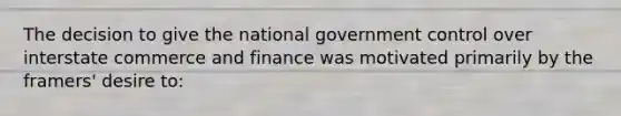 The decision to give the national government control over interstate commerce and finance was motivated primarily by the framers' desire to: