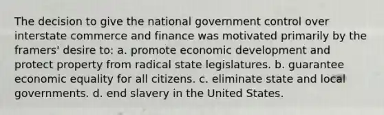 The decision to give the national government control over interstate commerce and finance was motivated primarily by the framers' desire to: a. promote economic development and protect property from radical state legislatures. b. guarantee economic equality for all citizens. c. eliminate state and local governments. d. end slavery in the United States.