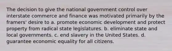 The decision to give the national government control over interstate commerce and finance was motivated primarily by the framers' desire to a. promote economic development and protect property from radical state legislatures. b. eliminate state and local governments. c. end slavery in the United States. d. guarantee economic equality for all citizens.