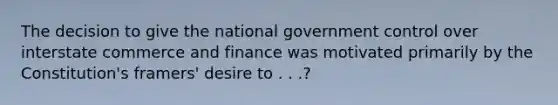 The decision to give the national government control over interstate commerce and finance was motivated primarily by the Constitution's framers' desire to . . .?