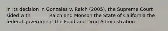 In its decision in Gonzales v. Raich (2005), the Supreme Court sided with ______. Raich and Monson the State of California the federal government the Food and Drug Administration