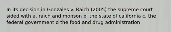 In its decision in Gonzales v. Raich (2005) the supreme court sided with a. raich and monson b. the state of california c. the federal government d the food and drug administration