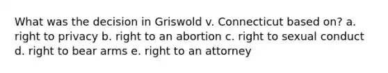 What was the decision in Griswold v. Connecticut based on? a. right to privacy b. right to an abortion c. right to sexual conduct d. right to bear arms e. right to an attorney