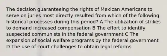 The decision guaranteeing the rights of Mexican Americans to serve on juries most directly resulted from which of the following historical processes during this period? A The utilization of strikes to demand increased compensation B The effort to identify suspected communists in the federal government C The expansion of social welfare programs by the federal government D The use of court challenges to obtain legal reforms