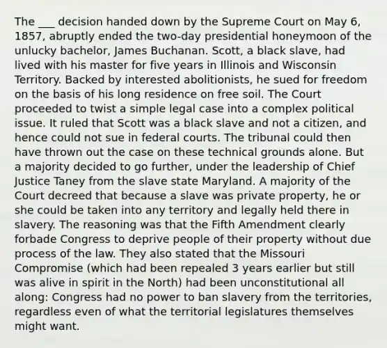 The ___ decision handed down by the Supreme Court on May 6, 1857, abruptly ended the two-day presidential honeymoon of the unlucky bachelor, James Buchanan. Scott, a black slave, had lived with his master for five years in Illinois and Wisconsin Territory. Backed by interested abolitionists, he sued for freedom on the basis of his long residence on free soil. The Court proceeded to twist a simple legal case into a complex political issue. It ruled that Scott was a black slave and not a citizen, and hence could not sue in federal courts. The tribunal could then have thrown out the case on these technical grounds alone. But a majority decided to go further, under the leadership of Chief Justice Taney from the slave state Maryland. A majority of the Court decreed that because a slave was private property, he or she could be taken into any territory and legally held there in slavery. The reasoning was that the Fifth Amendment clearly forbade Congress to deprive people of their property without due process of the law. They also stated that the Missouri Compromise (which had been repealed 3 years earlier but still was alive in spirit in the North) had been unconstitutional all along: Congress had no power to ban slavery from the territories, regardless even of what the territorial legislatures themselves might want.