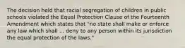 The decision held that racial segregation of children in public schools violated the Equal Protection Clause of the Fourteenth Amendment which states that "no state shall make or enforce any law which shall ... deny to any person within its jurisdiction the equal protection of the laws."