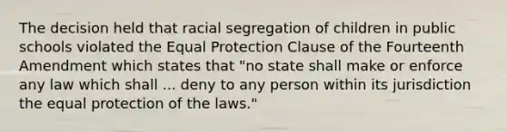 The decision held that racial segregation of children in public schools violated the Equal Protection Clause of the Fourteenth Amendment which states that "no state shall make or enforce any law which shall ... deny to any person within its jurisdiction the equal protection of the laws."