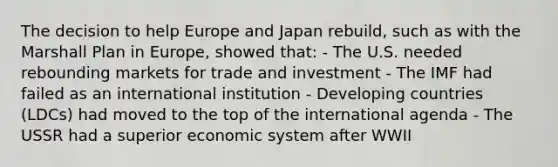 The decision to help Europe and Japan rebuild, such as with the Marshall Plan in Europe, showed that: - The U.S. needed rebounding markets for trade and investment - The IMF had failed as an international institution - Developing countries (LDCs) had moved to the top of the international agenda - The USSR had a superior economic system after WWII