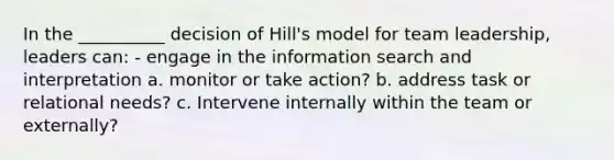 In the __________ decision of Hill's model for team leadership, leaders can: - engage in the information search and interpretation a. monitor or take action? b. address task or relational needs? c. Intervene internally within the team or externally?