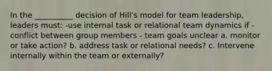 In the __________ decision of Hill's model for team leadership, leaders must: -use internal task or relational team dynamics if - conflict between group members - team goals unclear a. monitor or take action? b. address task or relational needs? c. Intervene internally within the team or externally?