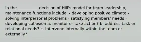 In the __________ decision of Hill's model for team leadership, maintenance functions include: - developing positive climate - solving interpersonal problems - satisfying members' needs - developing cohesion a. monitor or take action? b. address task or relational needs? c. Intervene internally within the team or externally?