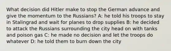 What decision did Hitler make to stop the German advance and give the momentum to the Russians? A: he told his troops to stay in Stalingrad and wait for planes to drop supplies B: he decided to attack the Russians surrounding the city head on with tanks and poison gas C: he made no decision and let the troops do whatever D: he told them to burn down the city